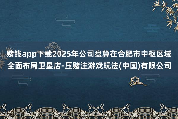 赌钱app下载2025年公司盘算在合肥市中枢区域全面布局卫星店-压赌注游戏玩法(中国)有限公司
