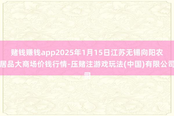赌钱赚钱app2025年1月15日江苏无锡向阳农居品大商场价钱行情-压赌注游戏玩法(中国)有限公司