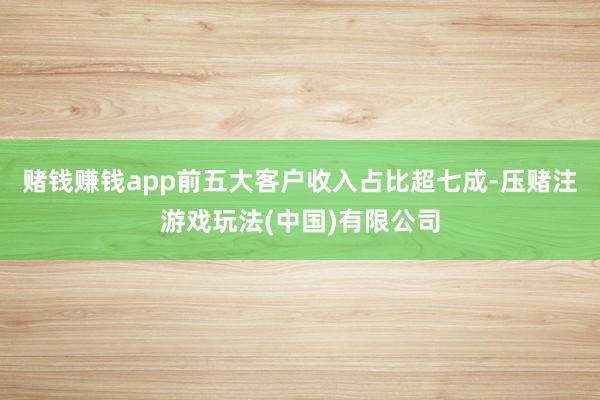赌钱赚钱app前五大客户收入占比超七成-压赌注游戏玩法(中国)有限公司
