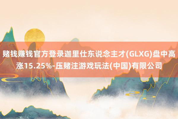 赌钱赚钱官方登录迦里仕东说念主才(GLXG)盘中高涨15.25%-压赌注游戏玩法(中国)有限公司