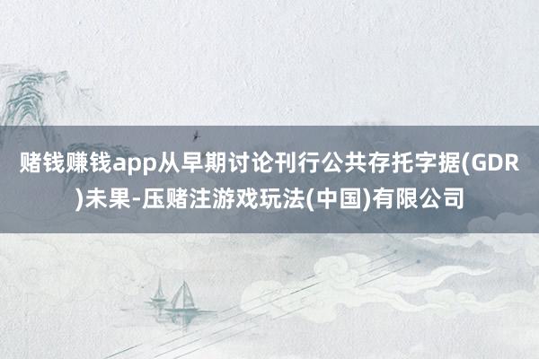 赌钱赚钱app从早期讨论刊行公共存托字据(GDR)未果-压赌注游戏玩法(中国)有限公司