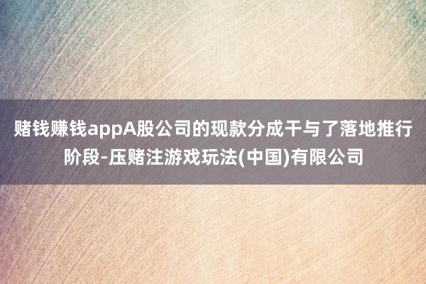 赌钱赚钱appA股公司的现款分成干与了落地推行阶段-压赌注游戏玩法(中国)有限公司