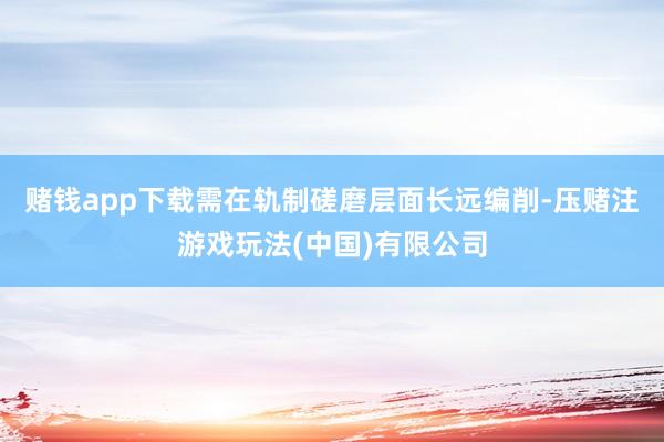 赌钱app下载需在轨制磋磨层面长远编削-压赌注游戏玩法(中国)有限公司