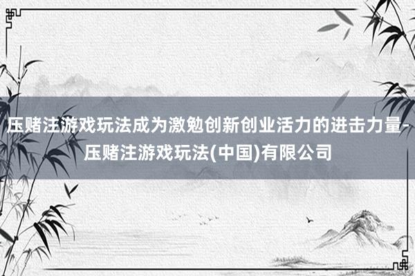 压赌注游戏玩法成为激勉创新创业活力的进击力量-压赌注游戏玩法(中国)有限公司