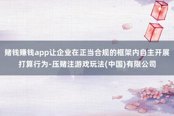 赌钱赚钱app让企业在正当合规的框架内自主开展打算行为-压赌注游戏玩法(中国)有限公司