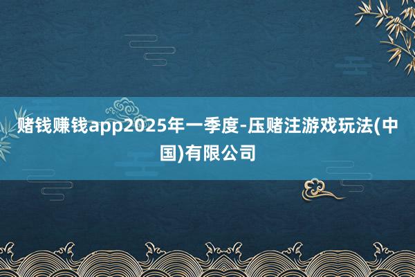 赌钱赚钱app　　2025年一季度-压赌注游戏玩法(中国)有限公司