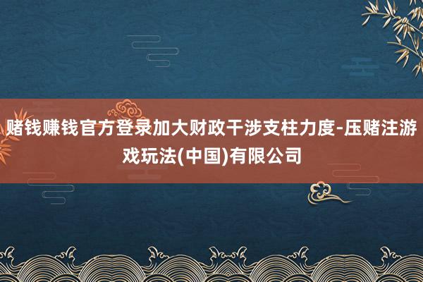 赌钱赚钱官方登录加大财政干涉支柱力度-压赌注游戏玩法(中国)有限公司