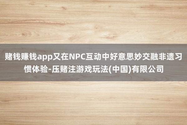 赌钱赚钱app又在NPC互动中好意思妙交融非遗习惯体验-压赌注游戏玩法(中国)有限公司