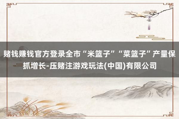 赌钱赚钱官方登录全市“米篮子”“菜篮子”产量保抓增长-压赌注游戏玩法(中国)有限公司