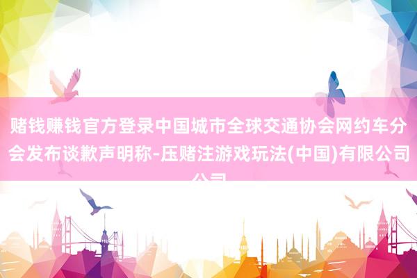 赌钱赚钱官方登录中国城市全球交通协会网约车分会发布谈歉声明称-压赌注游戏玩法(中国)有限公司