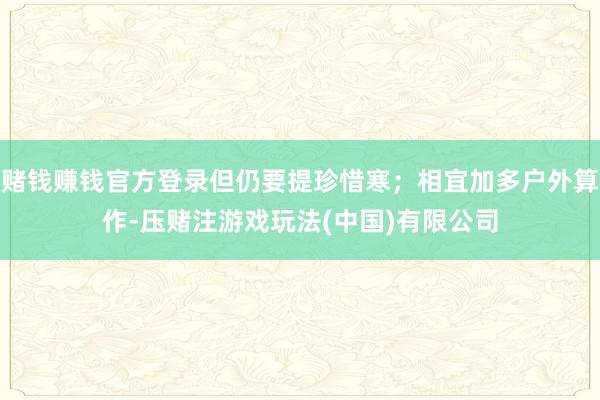 赌钱赚钱官方登录但仍要提珍惜寒；相宜加多户外算作-压赌注游戏玩法(中国)有限公司