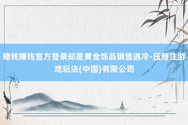 赌钱赚钱官方登录却是黄金饰品销售遇冷-压赌注游戏玩法(中国)有限公司