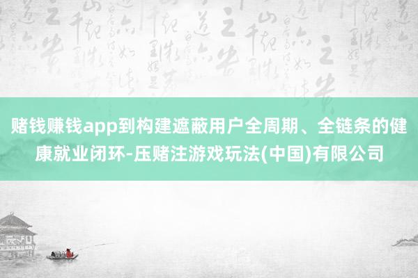 赌钱赚钱app到构建遮蔽用户全周期、全链条的健康就业闭环-压赌注游戏玩法(中国)有限公司