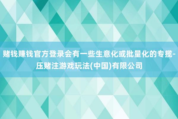 赌钱赚钱官方登录会有一些生意化或批量化的专揽-压赌注游戏玩法(中国)有限公司