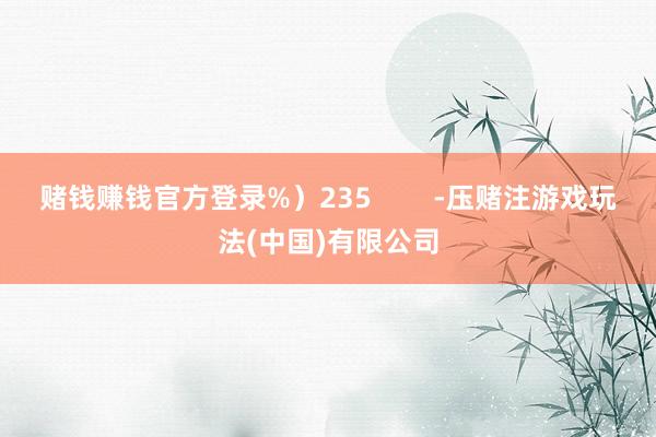 赌钱赚钱官方登录%）235        -压赌注游戏玩法(中国)有限公司