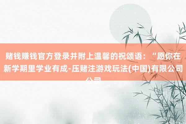 赌钱赚钱官方登录并附上温馨的祝颂语：“愿你在新学期里学业有成-压赌注游戏玩法(中国)有限公司