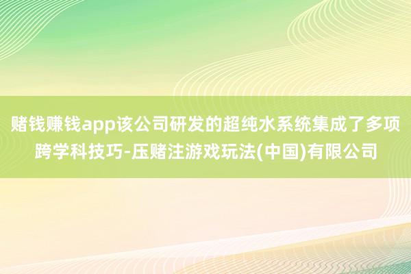 赌钱赚钱app该公司研发的超纯水系统集成了多项跨学科技巧-压赌注游戏玩法(中国)有限公司