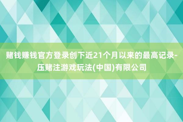 赌钱赚钱官方登录创下近21个月以来的最高记录-压赌注游戏玩法(中国)有限公司