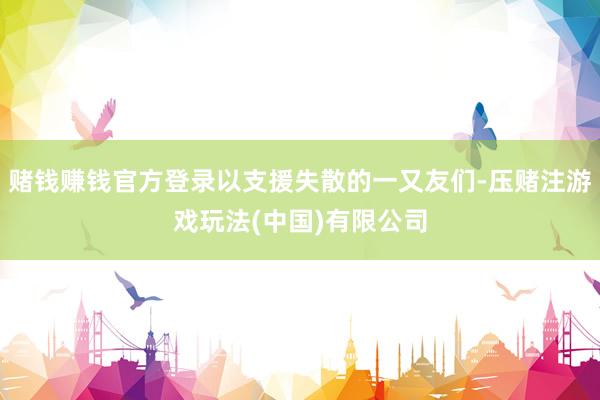 赌钱赚钱官方登录以支援失散的一又友们-压赌注游戏玩法(中国)有限公司