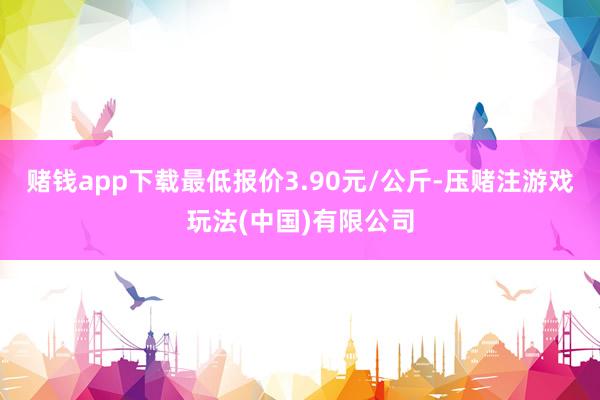 赌钱app下载最低报价3.90元/公斤-压赌注游戏玩法(中国)有限公司