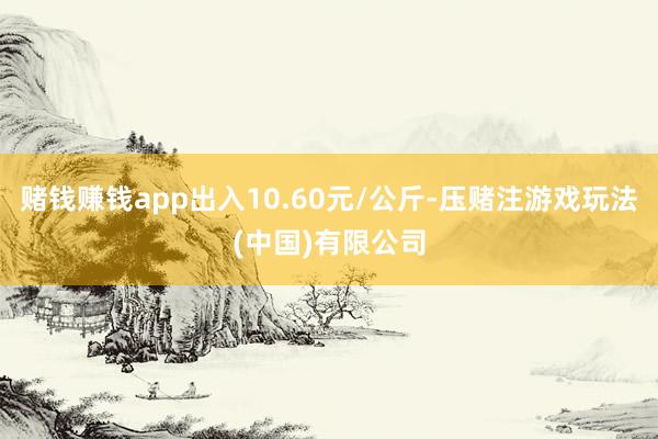 赌钱赚钱app出入10.60元/公斤-压赌注游戏玩法(中国)有限公司