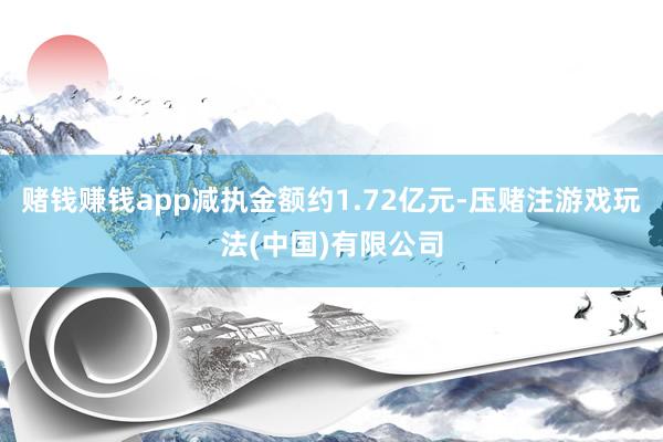 赌钱赚钱app减执金额约1.72亿元-压赌注游戏玩法(中国)有限公司