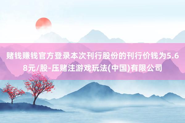 赌钱赚钱官方登录　　本次刊行股份的刊行价钱为5.68元/股-压赌注游戏玩法(中国)有限公司