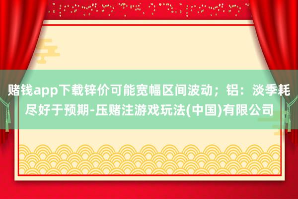 赌钱app下载锌价可能宽幅区间波动；铝：淡季耗尽好于预期-压赌注游戏玩法(中国)有限公司