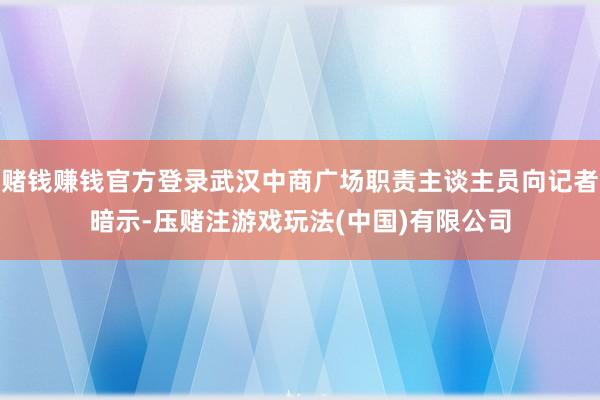 赌钱赚钱官方登录武汉中商广场职责主谈主员向记者暗示-压赌注游戏玩法(中国)有限公司