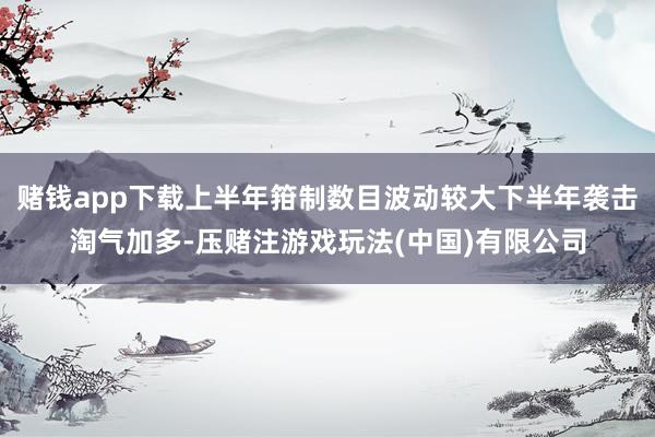 赌钱app下载上半年箝制数目波动较大下半年袭击淘气加多-压赌注游戏玩法(中国)有限公司