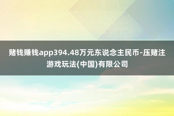 赌钱赚钱app394.48万元东说念主民币-压赌注游戏玩法(中国)有限公司