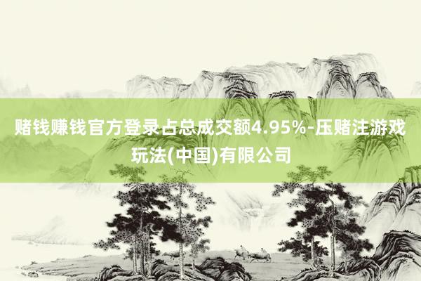 赌钱赚钱官方登录占总成交额4.95%-压赌注游戏玩法(中国)有限公司
