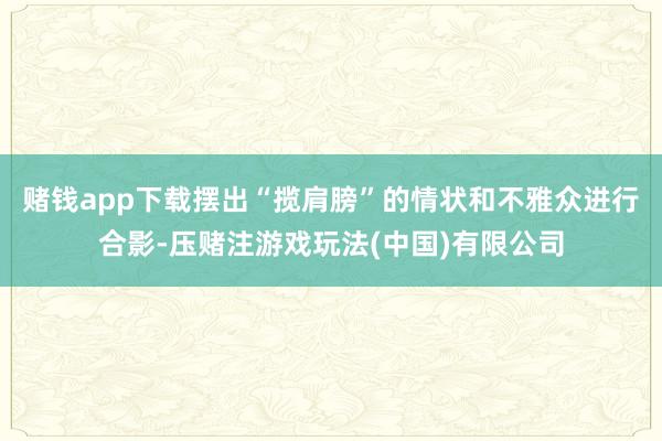 赌钱app下载摆出“揽肩膀”的情状和不雅众进行合影-压赌注游戏玩法(中国)有限公司