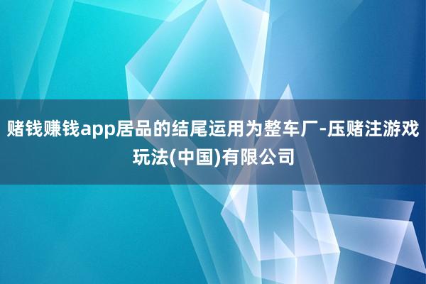 赌钱赚钱app居品的结尾运用为整车厂-压赌注游戏玩法(中国)有限公司