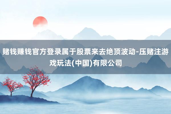 赌钱赚钱官方登录属于股票来去绝顶波动-压赌注游戏玩法(中国)有限公司