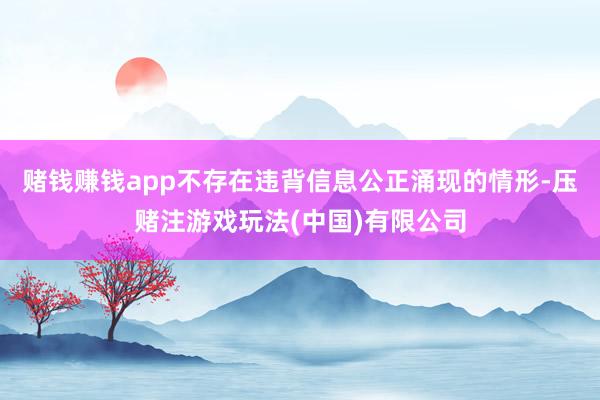 赌钱赚钱app不存在违背信息公正涌现的情形-压赌注游戏玩法(中国)有限公司
