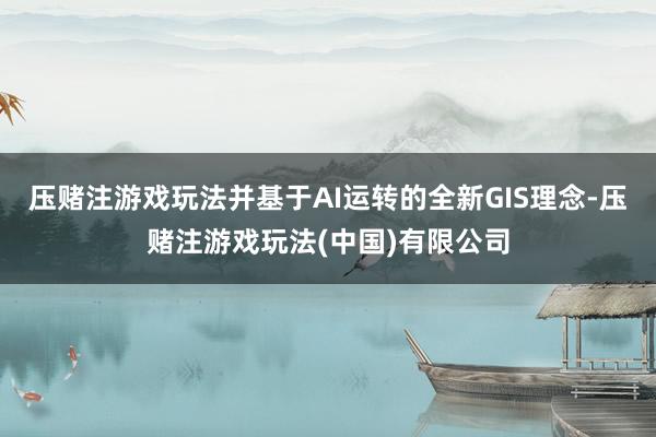 压赌注游戏玩法并基于AI运转的全新GIS理念-压赌注游戏玩法(中国)有限公司