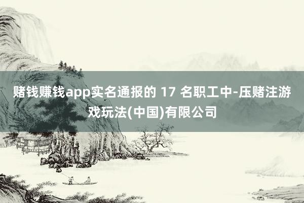 赌钱赚钱app实名通报的 17 名职工中-压赌注游戏玩法(中国)有限公司