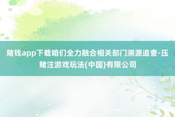 赌钱app下载咱们全力融合相关部门溯源追查-压赌注游戏玩法(中国)有限公司