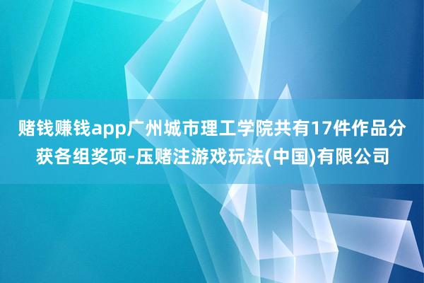 赌钱赚钱app广州城市理工学院共有17件作品分获各组奖项-压赌注游戏玩法(中国)有限公司