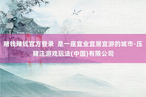 赌钱赚钱官方登录  是一座宜业宜居宜游的城市-压赌注游戏玩法(中国)有限公司