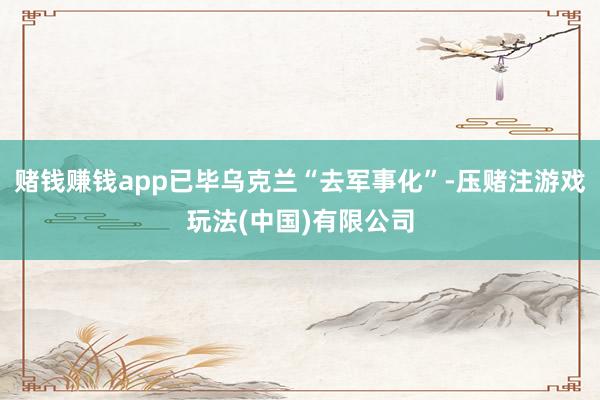 赌钱赚钱app已毕乌克兰“去军事化”-压赌注游戏玩法(中国)有限公司