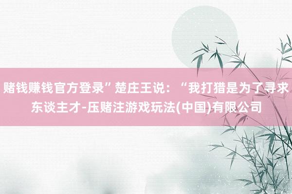 赌钱赚钱官方登录”楚庄王说：“我打猎是为了寻求东谈主才-压赌注游戏玩法(中国)有限公司