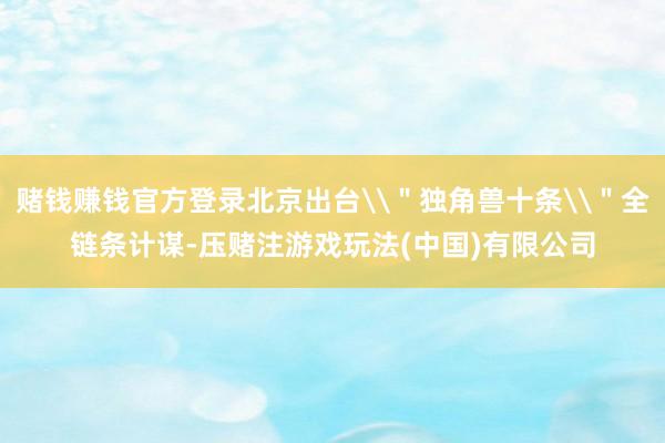 赌钱赚钱官方登录北京出台\＂独角兽十条\＂全链条计谋-压赌注游戏玩法(中国)有限公司
