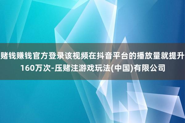 赌钱赚钱官方登录该视频在抖音平台的播放量就提升160万次-压赌注游戏玩法(中国)有限公司