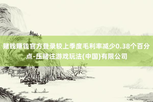 赌钱赚钱官方登录较上季度毛利率减少0.38个百分点-压赌注游戏玩法(中国)有限公司