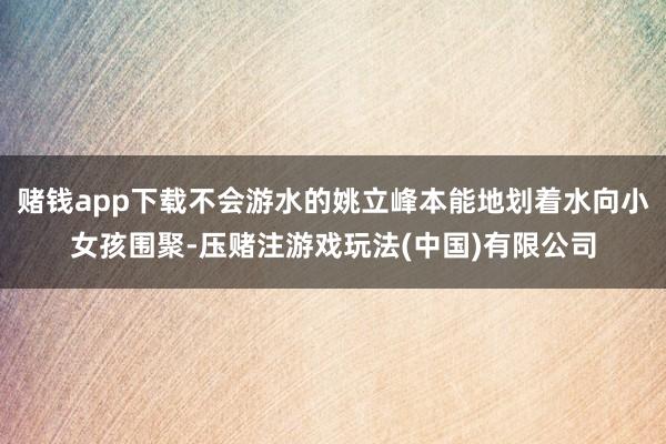 赌钱app下载不会游水的姚立峰本能地划着水向小女孩围聚-压赌注游戏玩法(中国)有限公司