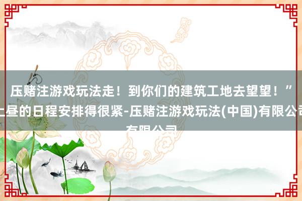 压赌注游戏玩法走！到你们的建筑工地去望望！”上昼的日程安排得很紧-压赌注游戏玩法(中国)有限公司