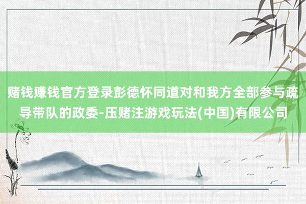 赌钱赚钱官方登录彭德怀同道对和我方全部参与疏导带队的政委-压赌注游戏玩法(中国)有限公司