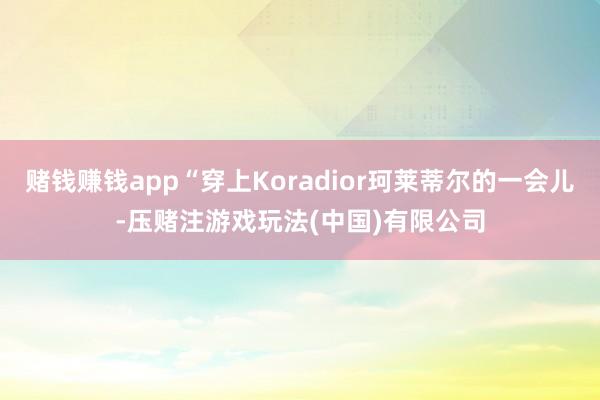 赌钱赚钱app“穿上Koradior珂莱蒂尔的一会儿-压赌注游戏玩法(中国)有限公司